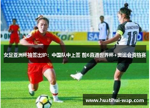 女足亚洲杯抽签出炉：中国队中上签 前6直通世界杯+奥运会资格赛